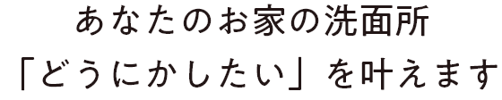 あなたのお家の洗面所「どうにかしたい」を叶えます